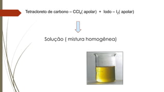 Tetracloreto de carbono – CCl4( apolar) + Iodo – I2( apolar)
Solução ( mistura homogênea)
 