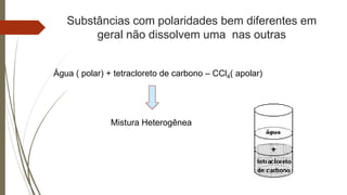 Substâncias com polaridades bem diferentes em
geral não dissolvem uma nas outras
Água ( polar) + tetracloreto de carbono – CCl4( apolar)
Mistura Heterogênea
 