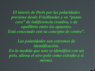El interés de Perls por las polaridades
proviene desde Friedlander y su “punto
cero” de indiferencia creativa, o de
equilibrio entre los opuestos.
Está conectado con su concepto de centro”.
Las polaridades son extremos de
identificación.
En la medida que uno se identifica con un
polo, aliena el otro polo como extraño a sí
mismo.