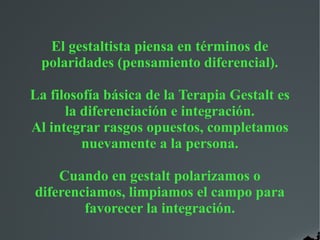 El gestaltista piensa en términos de
polaridades (pensamiento diferencial).
La filosofía básica de la Terapia Gestalt es
la diferenciación e integración.
Al integrar rasgos opuestos, completamos
nuevamente a la persona.
Cuando en gestalt polarizamos o
diferenciamos, limpiamos el campo para
favorecer la integración.