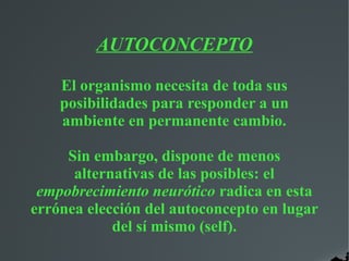 AUTOCONCEPTO
El organismo necesita de toda sus
posibilidades para responder a un
ambiente en permanente cambio.
Sin embargo, dispone de menos
alternativas de las posibles: el
empobrecimiento neurótico radica en esta
errónea elección del autoconcepto en lugar
del sí mismo (self).