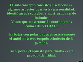 El autoconcepto consiste en seleccionar
algunos aspectos de nuestra personalidad,
identificarnos con ellos y mostrarnos así de
limitados.
Y esto que mostramos lo enarbolamos
como IDENTIDAD.
Trabajar con polaridades es precisamente
el antídoto a este empobrecimiento de la
persona.
Incorporar el opuesto para disolver esta
pseudo-identidad.