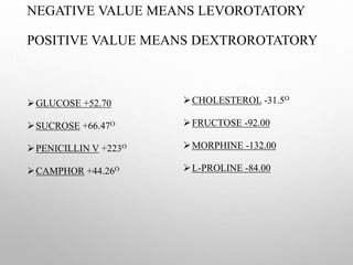 NEGATIVE VALUE MEANS LEVOROTATORY
POSITIVE VALUE MEANS DEXTROROTATORY
GLUCOSE +52.70
SUCROSE +66.47O
PENICILLIN V +223O
CAMPHOR +44.26O
CHOLESTEROL -31.5O
FRUCTOSE -92.00
MORPHINE -132.00
L-PROLINE -84.00
 