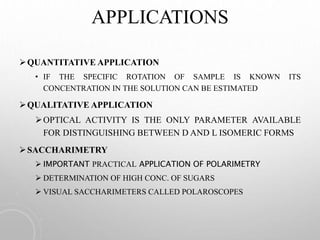 APPLICATIONS
QUANTITATIVE APPLICATION
• IF THE SPECIFIC ROTATION OF SAMPLE IS KNOWN ITS
CONCENTRATION IN THE SOLUTION CAN BE ESTIMATED
QUALITATIVE APPLICATION
OPTICAL ACTIVITY IS THE ONLY PARAMETER AVAILABLE
FOR DISTINGUISHING BETWEEN D AND L ISOMERIC FORMS
SACCHARIMETRY
 IMPORTANT PRACTICAL APPLICATION OF POLARIMETRY
 DETERMINATION OF HIGH CONC. OF SUGARS
 VISUAL SACCHARIMETERS CALLED POLAROSCOPES
 