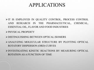 APPLICATIONS
IT IS EMPLOYED IN QUALITY CONTROL, PROCESS CONTROL
AND RESEARCH IN THE PHARMACEUTICAL, CHEMICAL,
ESSENTIAL OIL, FLAVOR AND FOOD INDUSTRIES
PHYSICAL PROPERTY
DISTINGUISHING BETWEEN OPTICAL ISOMERS
ANALYZING MOLECULAR STRUCTURE BY PLOTTING OPTICAL
ROTATORY DISPERSION (ORD) CURVES
INVESTIGATING KINETIC REACTIONS BY MEASURING OPTICAL
ROTATION AS A FUNCTION OF TIME
 
