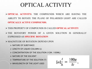 OPTICAL ACTIVITY
 OPTICAL ACTIVITY: THE COMPOUNDS WHICH ARE HAVING THE
ABILITY TO ROTATE THE PLANE OF POLARISED LIGHT ARE CALLED
OPTICALLY ACTIVE COMPOUNDS.
 THIS PROPERTY OF COMPOUNDS IS CALLED OPTICALACTIVITY
 THE ROTATORY POWER OF A GIVEN SOLUTION IS GENERALLY
EXPRESSED AS SPECIFIC ROTATION
 MAGNITUDE OF ROTATION DEPEND UPON
 NATURE OF SUBSTANCE
 LENGTH OF LIQUID COLUMN (L)
 CONCENTRATION OF THE SOLUTION (1GM /100ML)
 NATURE OF THE SOLVENT
 TEMPERATURE OF THE SOLUTION (T)
 WAVELENGTH OF THE LIGHT USED
 