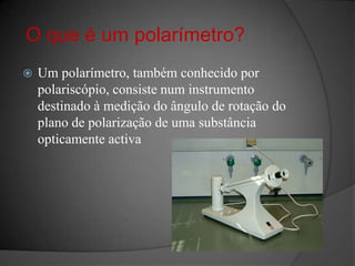 O que é um polarímetro?Um polarímetro, também conhecido por polariscópio, consiste num instrumento destinado à medição do ângulo de rotação do plano de polarização de uma substância opticamente activa
