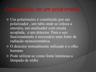 Constituição de um polarímetroUm polarímetroé constituído por um polarizador , um tubo onde se coloca a amostra, um analisador com escala acoplada,  e um detector. Para o seu funcionamento é necessário uma fonte de radiação monocromática.O detector normalmente utilizado é o olho  humanoPode utilizar-se como fonte luminosa a lâmpada de sódio