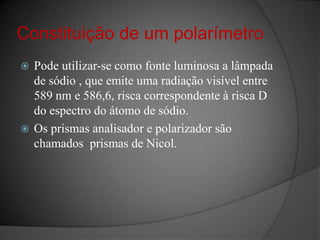 Constituição de um polarímetroPode utilizar-se como fonte luminosa a lâmpada de sódio , que emite uma radiação visível entre  589 nm e 586,6, risca correspondente à risca D do espectro do átomo de sódio.Os prismas analisador e polarizador são chamados  prismas de Nicol.
