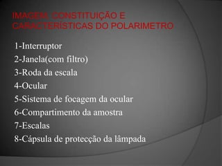 IMAGEM, CONSTITUIÇÃO E CARACTERÍSTICAS DO POLARIMETRO1-Interruptor2-Janela(com filtro)3-Roda da escala4-Ocular5-Sistema de focagem da ocular6-Compartimento da amostra7-Escalas8-Cápsula de protecção da lâmpada
