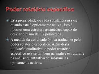 Poder rotatório específicoEsta propriedade de cada substância usa -se quando esta é opticamente activa , isto é , possui uma estrutura assimétrica capaz de desviar o plano da luz polarizada .A medida da actividade óptica traduz- se pelo poder rotatório especifico. Além desta utilização qualitativa, o poder rotatório especifico usa-se também na análise estrutural e na análise quantitativa de substâncias opticamente activas.