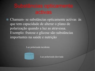 Substâncias opticamente activasChamam- se substâncias opticamente activas  às que tem capacidade de alterar o plano de polarização quando a luz as atravessa. Exemplo: frutose e glicose são substâncias importantes na saúde e nutriçãoLuz polarizada incidenteLuz polarizada desviada