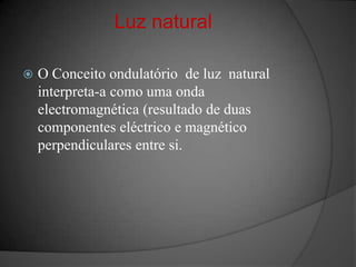 Luz natural O Conceito ondulatório  de luz  natural interpreta-a como uma onda electromagnética (resultado de duas  componentes eléctrico e magnético perpendiculares entre si.