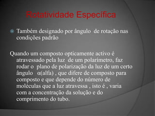 Rotatividade EspecíficaTambém designado por ângulo  de rotação nas condições padrãoQuando um composto opticamente activo é atravessado pela luz  de um polarímetro, faz rodar o  plano de polarização da luz de um certo  ângulo   α(alfa) , que difere de composto para composto e que depende do número de moléculas que a luz atravessa , isto é , varia com a concentração da solução e do comprimento do tubo.