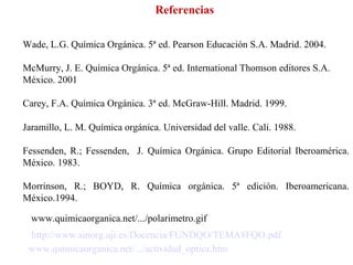 Referencias Wade, L.G. Química Orgánica. 5ª ed. Pearson Educación S.A. Madrid. 2004. McMurry, J. E. Química Orgánica. 5ª ed. International Thomson editores S.A. México. 2001  Carey, F.A. Química Orgánica. 3ª ed. McGraw-Hill. Madrid. 1999.  www.quimicaorganica.net/.../polarimetro.gif www.quimicaorganica.net/.../actividad_optica.htm Jaramillo, L. M. Química orgánica. Universidad del valle. Cali. 1988. Fessenden, R.; Fessenden,  J.  Química Orgánica. Grupo Editorial Iberoamérica. México. 1983.  Morrinson, R.; BOYD, R. Química orgánica. 5ª edición. Iberoamericana. México.1994. http://www.sinorg.uji.es/Docencia/FUNDQO/TEMA8FQO.pdf 