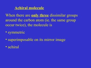 Achiral molecule
When there are only three dissimilar groups
around the carbon atom (ie. the same group
occur twice), the molecule is
• symmetric
• superimposable on its mirror image
• achiral
 
