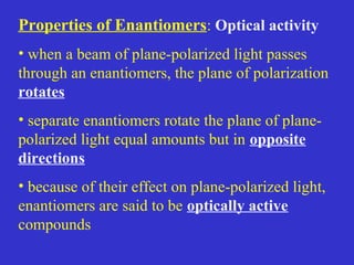 Properties of Enantiomers: Optical activity
• when a beam of plane-polarized light passes
through an enantiomers, the plane of polarization
rotates
• separate enantiomers rotate the plane of plane-
polarized light equal amounts but in opposite
directions
• because of their effect on plane-polarized light,
enantiomers are said to be optically active
compounds
 