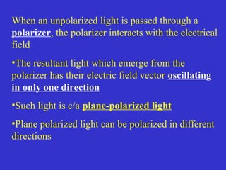 When an unpolarized light is passed through a
polarizer, the polarizer interacts with the electrical
field
•The resultant light which emerge from the
polarizer has their electric field vector oscillating
in only one direction
•Such light is c/a plane-polarized light
•Plane polarized light can be polarized in different
directions
 