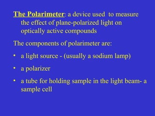 The Polarimeter: a device used to measure
the effect of plane-polarized light on
optically active compounds
The components of polarimeter are:
• a light source - (usually a sodium lamp)
• a polarizer
• a tube for holding sample in the light beam- a
sample cell
 