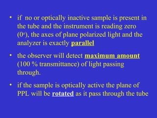 • if no or optically inactive sample is present in
the tube and the instrument is reading zero
(0o
), the axes of plane polarized light and the
analyzer is exactly parallel
• the observer will detect maximum amount
(100 % transmittance) of light passing
through.
• if the sample is optically active the plane of
PPL will be rotated as it pass through the tube
 