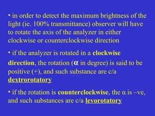 • in order to detect the maximum brightness of the
light (ie. 100% transmittance) observer will have
to rotate the axis of the analyzer in either
clockwise or counterclockwise direction
• if the analyzer is rotated in a clockwise
direction, the rotation (α in degree) is said to be
positive (+), and such substance are c/a
dextrorotatory
• if the rotation is counterclockwise, the α is –ve,
and such substances are c/a levorotatory
 
