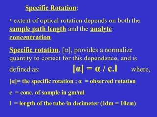 Specific Rotation:
• extent of optical rotation depends on both the
sample path length and the analyte
concentration.
Specific rotation, [α], provides a normalize
quantity to correct for this dependence, and is
defined as: [α] = α / c.l where,
[α]= the specific rotation ; α = observed rotation
c = conc. of sample in gm/ml
l = length of the tube in decimeter (1dm = 10cm)
 