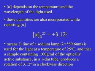 • [α] depends on the temperature and the
wavelength of the light used
• these quantities are also incorporated while
reporting [α]
[α]D
25
= +3.12o
• means D line of a sodium lamp (λ=589.6nm) is
used for the light at a temperature of 25o
C, and that
a sample containing 1.00g/ml of the optically
active substance, in a 1-dm tube, produces a
rotation of 3.12o
in a clockwise direction
 
