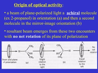 Origin of optical activity:
• a beam of plane-polarized light a achiral molecule
(ex 2-propanol) in orientation (a) and then a second
molecule in the mirror-image orientation (b)
• resultant beam emerges from these two encounters
with no net rotation of its plane of polarization
 