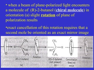 • when a beam of plane-polarized light encounters
a molecule of (R)-2-butanol (chiral molecule) in
orientation (a) slight rotation of plane of
polarization results
•exact cancellation of this rotation requires that a
second mole be oriented as an exact mirror image
 
