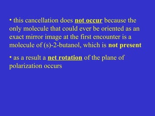 • this cancellation does not occur because the
only molecule that could ever be oriented as an
exact mirror image at the first encounter is a
molecule of (s)-2-butanol, which is not present
• as a result a net rotation of the plane of
polarization occurs
 