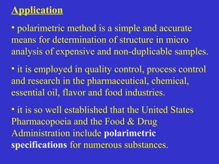 Application
• polarimetric method is a simple and accurate
means for determination of structure in micro
analysis of expensive and non-duplicable samples.
• it is employed in quality control, process control
and research in the pharmaceutical, chemical,
essential oil, flavor and food industries.
• it is so well established that the United States
Pharmacopoeia and the Food & Drug
Administration include polarimetric
specifications for numerous substances.
 
