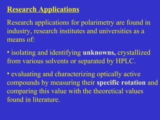 Research Applications
Research applications for polarimetry are found in
industry, research institutes and universities as a
means of:
• isolating and identifying unknowns, crystallized
from various solvents or separated by HPLC.
• evaluating and characterizing optically active
compounds by measuring their specific rotation and
comparing this value with the theoretical values
found in literature.
 