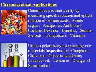 Determines product purity by
measuring specific rotation and optical
rotation of: Amino acids, Amino
sugars, Analgesics, Antibiotics
Cocaine, Dextrose Diuretics Serums
Steroids Tranquilizers Vitamins
Utilizes polarimetry for incoming raw
materials inspection of: Camphors,
Citric acid, Glyceric acid Gums
Lavender oil, Lemon oil Orange oil
Spearmint oil
Pharmaceutical Applications
 