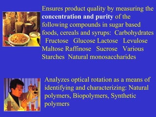 Analyzes optical rotation as a means of
identifying and characterizing: Natural
polymers, Biopolymers, Synthetic
polymers
Ensures product quality by measuring the
concentration and purity of the
following compounds in sugar based
foods, cereals and syrups: Carbohydrates
Fructose Glucose Lactose Levulose
Maltose Raffinose Sucrose Various
Starches Natural monosaccharides
 
