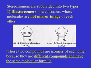 1) Diastereomers- stereoisomers whose
molecules are not mirror image of each
other
•These two compounds are isomers of each other
because they are different compounds and have
the same molecular formula
Stereoisomers are subdivided into two types:
 