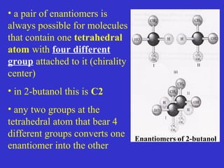 • a pair of enantiomers is
always possible for molecules
that contain one tetrahedral
atom with four different
group attached to it (chirality
center)
• in 2-butanol this is C2
• any two groups at the
tetrahedral atom that bear 4
different groups converts one
enantiomer into the other
Enantiomers of 2-butanol
 