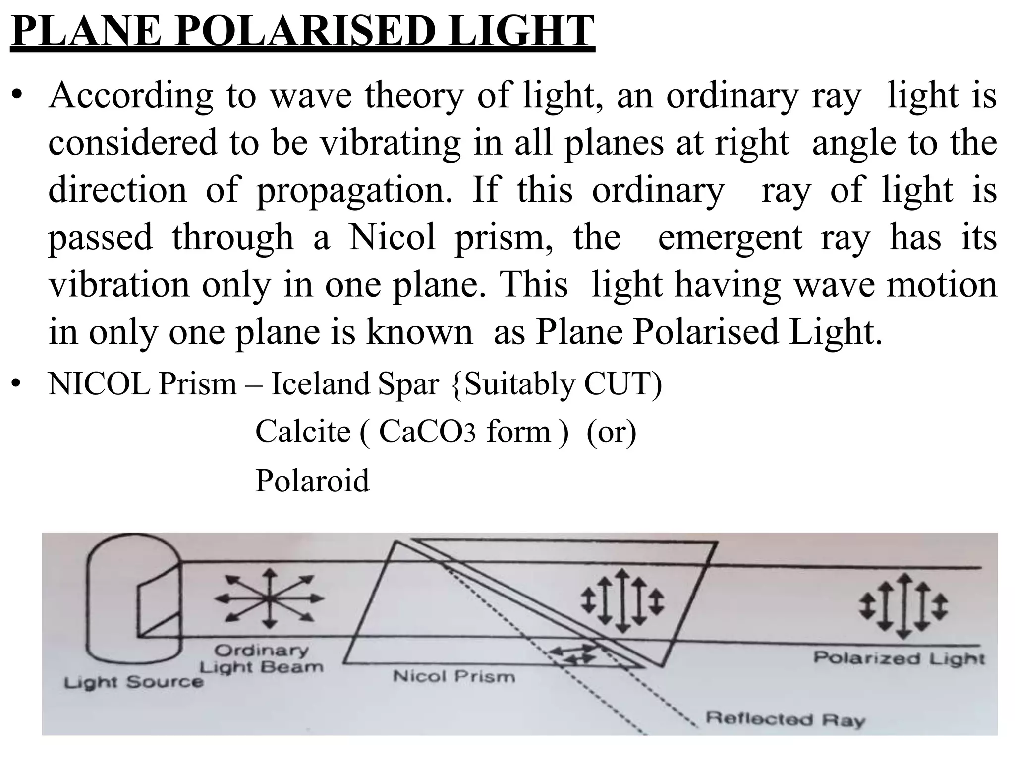 PLANE POLARISED LIGHT
• According to wave theory of light, an ordinary ray light is
considered to be vibrating in all planes at right angle to the
direction of propagation. If this ordinary ray of light is
passed through a Nicol prism, the emergent ray has its
vibration only in one plane. This light having wave motion
in only one plane is known as Plane Polarised Light.
• NICOL Prism – Iceland Spar {Suitably CUT)
Calcite ( CaCO3 form ) (or)
Polaroid
 