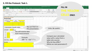 3. Fill the Protocol. Task 1.
FILL IN
THE YELLOW
CELLS ONLY.
You can find it in
this presentation.
You will receive data
from measurement.
Formula:
100 * α = [α] * l * c
Compare your calculated
value with a value from a
table (cite source).
Why do they differ?
(What are next parameters?)
Units. Be careful.
 