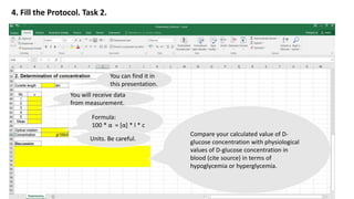 4. Fill the Protocol. Task 2.
You can find it in
this presentation.
You will receive data
from measurement.
Formula:
100 * α = [α] * l * c
Units. Be careful.
Compare your calculated value of D-
glucose concentration with physiological
values of D-glucose concentration in
blood (cite source) in terms of
hypoglycemia or hyperglycemia.
 