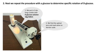 2. Next we repeat the procedure with a glucose to determine specific rotation of D-glucose.
1. We put in 2 dm
long cuvette with
D-glucose solution
10g/100ml.
2. We find the optical
zero and read value on
Vernier scale.
 