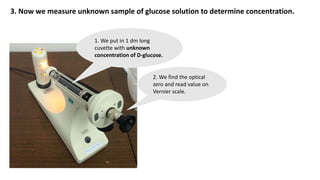 3. Now we measure unknown sample of glucose solution to determine concentration.
1. We put in 1 dm long
cuvette with unknown
concentration of D-glucose.
2. We find the optical
zero and read value on
Vernier scale.
 