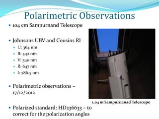 Polarimetric Observations
 104 cm Sampurnand Telescope
 Johnsons UBV and Cousins RI
 U: 364 nm
 B: 442 nm
 V: 540 nm
 R: 647 nm
 I: 786.5 nm
 Polarimetric observations –
17/12/2012
 Polarized standard: HD236633 – to
correct for the polarization angles
1.04 m Sampurnanad Telescope
 