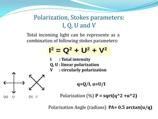 Polarization, Stokes parameters:
I, Q, U and V
I : Total intensity
Q, U : linear polarization
V : circularly polarization
Total incoming light can be represente as a
combination of following stokes parameters:
q=Q/I, u=U/I
Polarization (%) P = sqrt(q^2 +u^2)
Polarization Angle (radians) PA= 0.5 arctan(u/q)
 