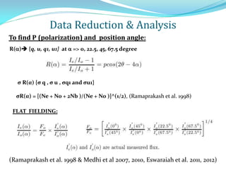 To find P (polarization) and position angle:
R() {q, u, q1, u1} at  => 0, 22.5, 45, 67.5 degree
FLAT FIELDING:
(Ramaprakash et al. 1998 & Medhi et al 2007, 2010, Eswaraiah et al. 2011, 2012)‫‏‬
σ R(α) {σ q , σ u , σq1 and σu1}
σR(α) = [(Ne + No + 2Nb )/(Ne + No )]^(1/2), (Ramaprakash et al. 1998)
Data Reduction & Analysis
 