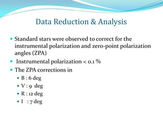  Standard stars were observed to correct for the
instrumental polarization and zero-point polarization
angles (ZPA)
 Instrumental polarization < 0.1 %
 The ZPA corrections in
 B : 6 deg
 V : 9 deg
 R : 12 deg
 I : 7 deg
Data Reduction & Analysis
 