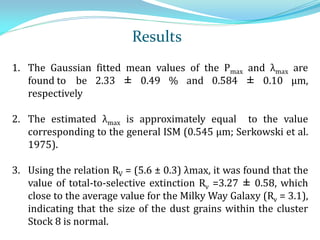 1. The Gaussian fitted mean values of the Pmax and λmax are
found to be 2.33 ± 0.49 % and 0.584 ± 0.10 μm,
respectively
2. The estimated λmax is approximately equal to the value
corresponding to the general ISM (0.545 μm; Serkowski et al.
1975).
3. Using the relation RV = (5.6 ± 0.3) λmax, it was found that the
value of total-to-selective extinction Rv =3.27 ± 0.58, which
close to the average value for the Milky Way Galaxy (Rv = 3.1),
indicating that the size of the dust grains within the cluster
Stock 8 is normal.
Results
 