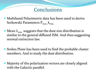 Conclusions
 Multiband Polarimetric data has been used to derive
Serkowski Parameters Pmax ,λmax.
 Mean λmax suggests that the dust size distribution is
similar to the general diffused ISM. And thus suggesting
normal extinction law.
 Stokes Plane has been used to find the probable cluster
members. And to study the dust distribution.
 Majority of the polarization vectors are closely aligned
with the Galactic parallel.
 