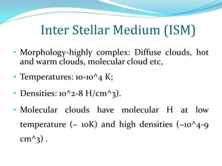 Inter Stellar Medium (ISM)
• Morphology-highly complex: Diffuse clouds, hot
and warm clouds, molecular cloud etc,
• Temperatures: 10-10^4 K;
• Densities: 10^2-8 H/cm^3).
• Molecular clouds have molecular H at low
temperature (~ 10K) and high densities (~10^4-9
cm^3) .
 