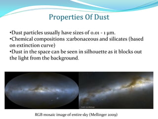 •Dust particles usually have sizes of 0.01 - 1 μm.
•Chemical compositions :carbonaceous and silicates (based
on extinction curve)
•Dust in the space can be seen in silhouette as it blocks out
the light from the background.
RGB mosaic image of entire sky (Mellinger 2009)
Properties Of Dust
 