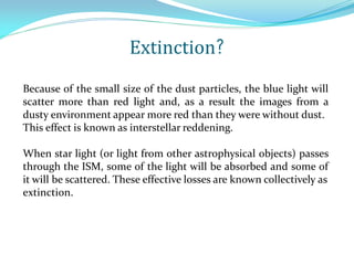 Because of the small size of the dust particles, the blue light will
scatter more than red light and, as a result the images from a
dusty environment appear more red than they were without dust.
This effect is known as interstellar reddening.
When star light (or light from other astrophysical objects) passes
through the ISM, some of the light will be absorbed and some of
it will be scattered. These effective losses are known collectively as
extinction.
Extinction?
 